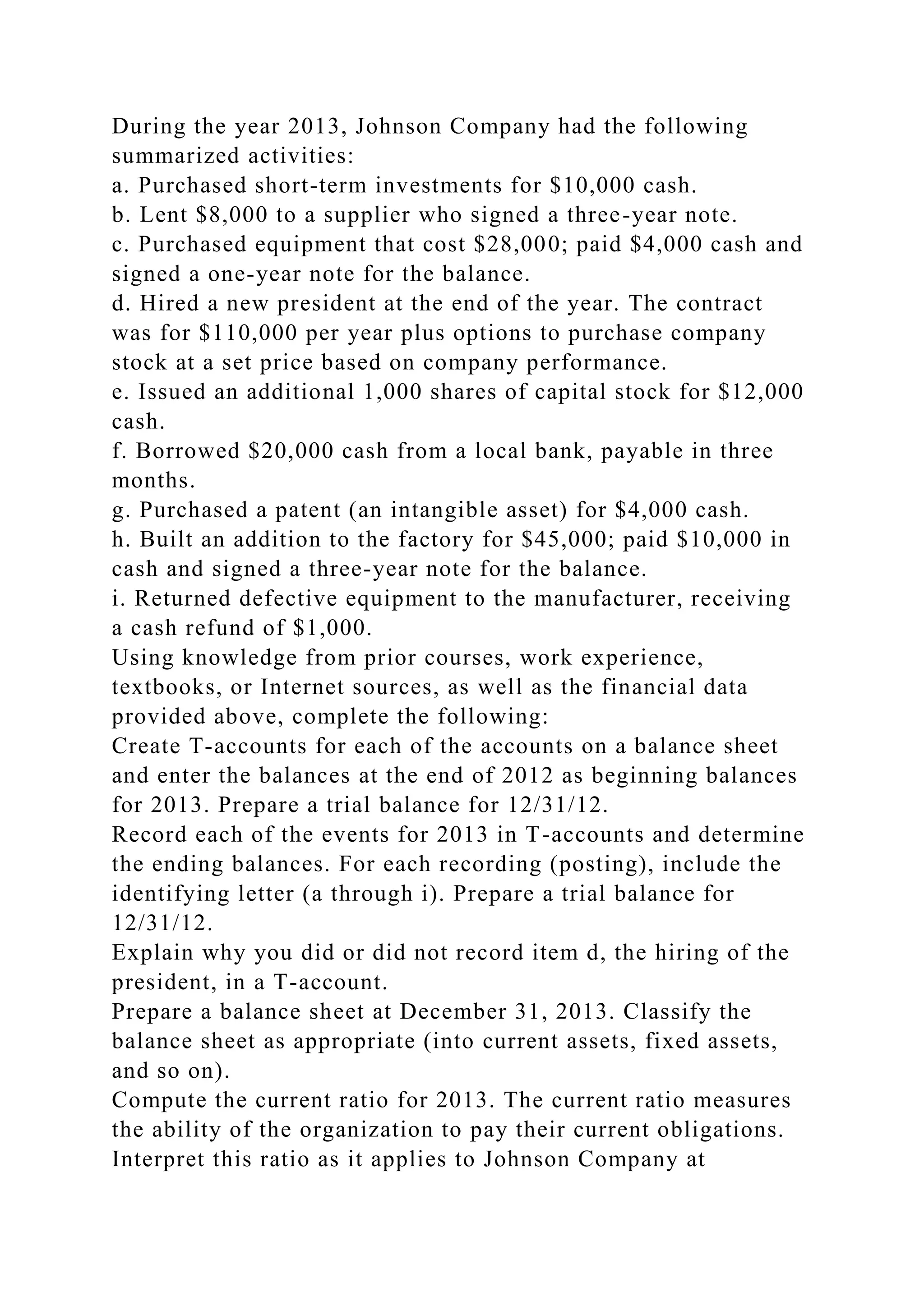 During the year 2013, Johnson Company had the following
summarized activities:
a. Purchased short-term investments for $10,000 cash.
b. Lent $8,000 to a supplier who signed a three-year note.
c. Purchased equipment that cost $28,000; paid $4,000 cash and
signed a one-year note for the balance.
d. Hired a new president at the end of the year. The contract
was for $110,000 per year plus options to purchase company
stock at a set price based on company performance.
e. Issued an additional 1,000 shares of capital stock for $12,000
cash.
f. Borrowed $20,000 cash from a local bank, payable in three
months.
g. Purchased a patent (an intangible asset) for $4,000 cash.
h. Built an addition to the factory for $45,000; paid $10,000 in
cash and signed a three-year note for the balance.
i. Returned defective equipment to the manufacturer, receiving
a cash refund of $1,000.
Using knowledge from prior courses, work experience,
textbooks, or Internet sources, as well as the financial data
provided above, complete the following:
Create T-accounts for each of the accounts on a balance sheet
and enter the balances at the end of 2012 as beginning balances
for 2013. Prepare a trial balance for 12/31/12.
Record each of the events for 2013 in T-accounts and determine
the ending balances. For each recording (posting), include the
identifying letter (a through i). Prepare a trial balance for
12/31/12.
Explain why you did or did not record item d, the hiring of the
president, in a T-account.
Prepare a balance sheet at December 31, 2013. Classify the
balance sheet as appropriate (into current assets, fixed assets,
and so on).
Compute the current ratio for 2013. The current ratio measures
the ability of the organization to pay their current obligations.
Interpret this ratio as it applies to Johnson Company at
 