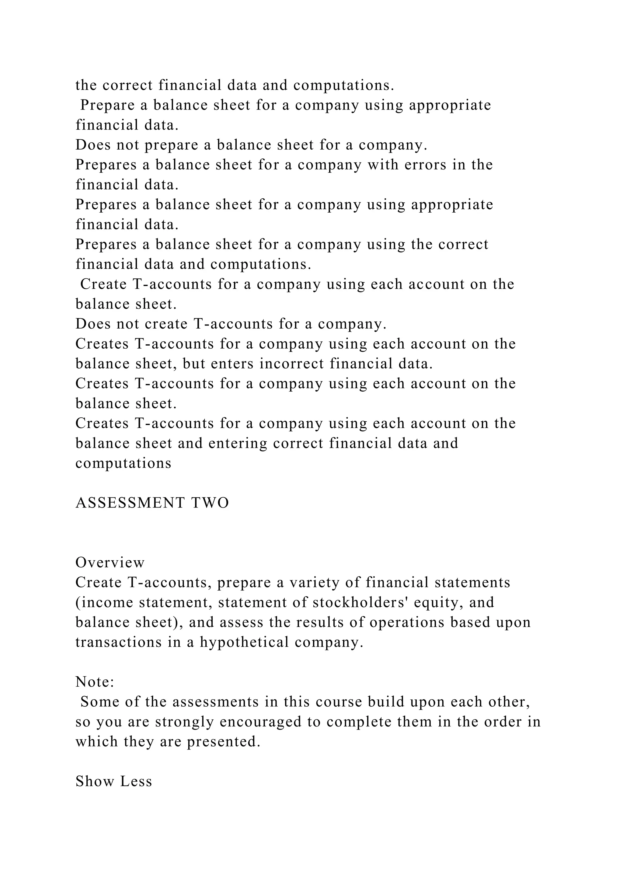 the correct financial data and computations.
Prepare a balance sheet for a company using appropriate
financial data.
Does not prepare a balance sheet for a company.
Prepares a balance sheet for a company with errors in the
financial data.
Prepares a balance sheet for a company using appropriate
financial data.
Prepares a balance sheet for a company using the correct
financial data and computations.
Create T-accounts for a company using each account on the
balance sheet.
Does not create T-accounts for a company.
Creates T-accounts for a company using each account on the
balance sheet, but enters incorrect financial data.
Creates T-accounts for a company using each account on the
balance sheet.
Creates T-accounts for a company using each account on the
balance sheet and entering correct financial data and
computations
ASSESSMENT TWO
Overview
Create T-accounts, prepare a variety of financial statements
(income statement, statement of stockholders' equity, and
balance sheet), and assess the results of operations based upon
transactions in a hypothetical company.
Note:
Some of the assessments in this course build upon each other,
so you are strongly encouraged to complete them in the order in
which they are presented.
Show Less
 