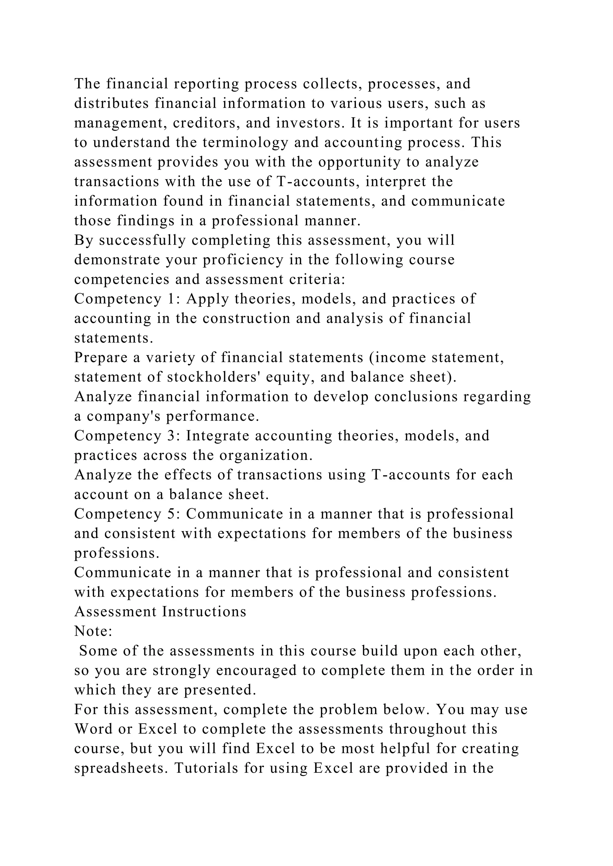 The financial reporting process collects, processes, and
distributes financial information to various users, such as
management, creditors, and investors. It is important for users
to understand the terminology and accounting process. This
assessment provides you with the opportunity to analyze
transactions with the use of T-accounts, interpret the
information found in financial statements, and communicate
those findings in a professional manner.
By successfully completing this assessment, you will
demonstrate your proficiency in the following course
competencies and assessment criteria:
Competency 1: Apply theories, models, and practices of
accounting in the construction and analysis of financial
statements.
Prepare a variety of financial statements (income statement,
statement of stockholders' equity, and balance sheet).
Analyze financial information to develop conclusions regarding
a company's performance.
Competency 3: Integrate accounting theories, models, and
practices across the organization.
Analyze the effects of transactions using T-accounts for each
account on a balance sheet.
Competency 5: Communicate in a manner that is professional
and consistent with expectations for members of the business
professions.
Communicate in a manner that is professional and consistent
with expectations for members of the business professions.
Assessment Instructions
Note:
Some of the assessments in this course build upon each other,
so you are strongly encouraged to complete them in the order in
which they are presented.
For this assessment, complete the problem below. You may use
Word or Excel to complete the assessments throughout this
course, but you will find Excel to be most helpful for creating
spreadsheets. Tutorials for using Excel are provided in the
 