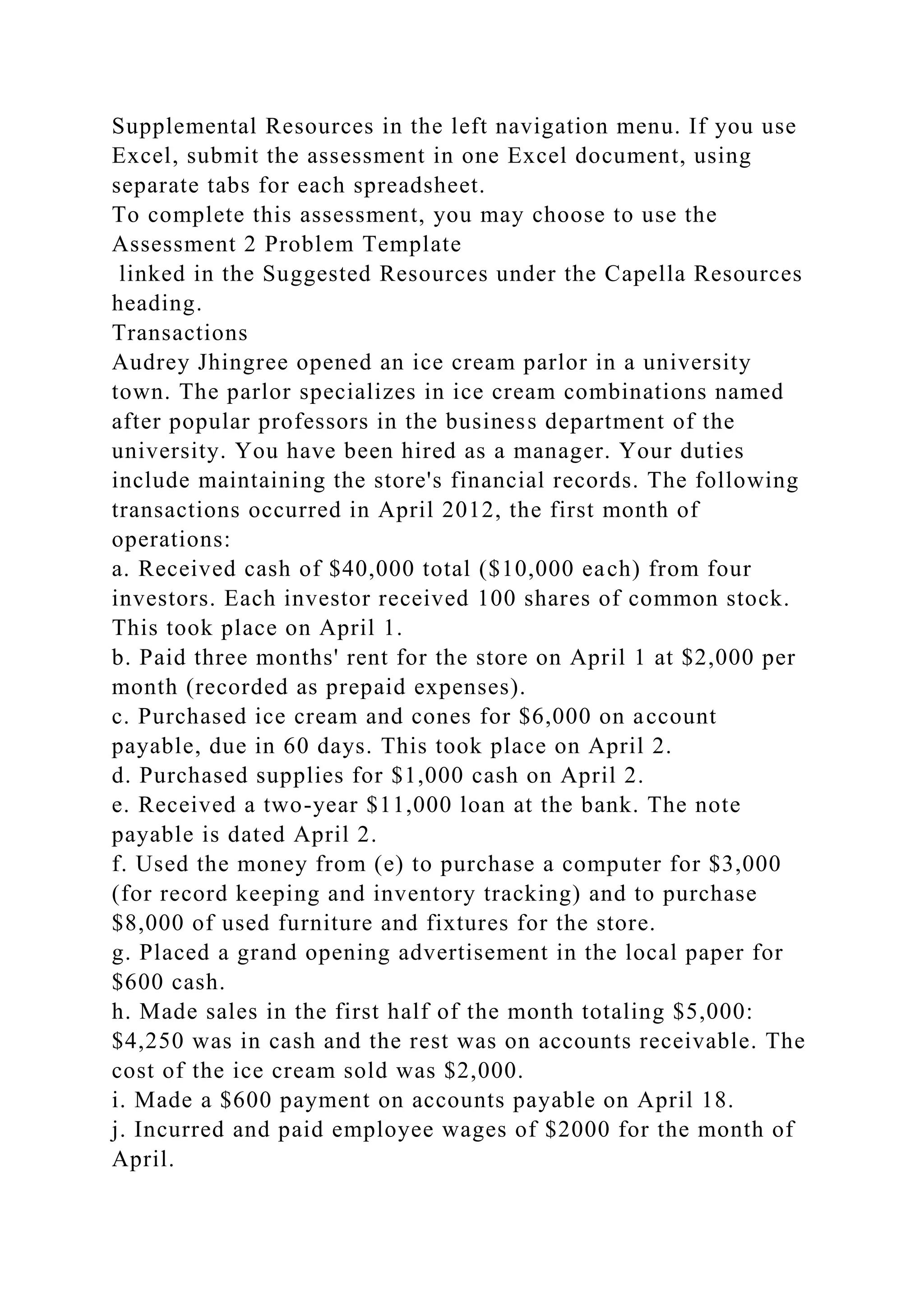 Supplemental Resources in the left navigation menu. If you use
Excel, submit the assessment in one Excel document, using
separate tabs for each spreadsheet.
To complete this assessment, you may choose to use the
Assessment 2 Problem Template
linked in the Suggested Resources under the Capella Resources
heading.
Transactions
Audrey Jhingree opened an ice cream parlor in a university
town. The parlor specializes in ice cream combinations named
after popular professors in the business department of the
university. You have been hired as a manager. Your duties
include maintaining the store's financial records. The following
transactions occurred in April 2012, the first month of
operations:
a. Received cash of $40,000 total ($10,000 each) from four
investors. Each investor received 100 shares of common stock.
This took place on April 1.
b. Paid three months' rent for the store on April 1 at $2,000 per
month (recorded as prepaid expenses).
c. Purchased ice cream and cones for $6,000 on account
payable, due in 60 days. This took place on April 2.
d. Purchased supplies for $1,000 cash on April 2.
e. Received a two-year $11,000 loan at the bank. The note
payable is dated April 2.
f. Used the money from (e) to purchase a computer for $3,000
(for record keeping and inventory tracking) and to purchase
$8,000 of used furniture and fixtures for the store.
g. Placed a grand opening advertisement in the local paper for
$600 cash.
h. Made sales in the first half of the month totaling $5,000:
$4,250 was in cash and the rest was on accounts receivable. The
cost of the ice cream sold was $2,000.
i. Made a $600 payment on accounts payable on April 18.
j. Incurred and paid employee wages of $2000 for the month of
April.
 