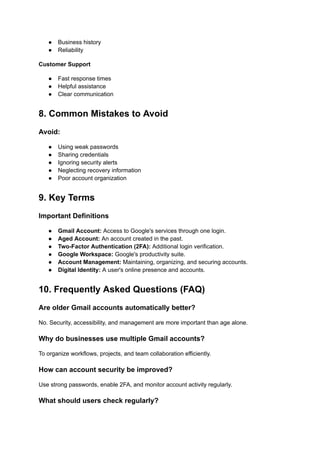 ●​ Business history
●​ Reliability
Customer Support
●​ Fast response times
●​ Helpful assistance
●​ Clear communication
8. Common Mistakes to Avoid
Avoid:
●​ Using weak passwords
●​ Sharing credentials
●​ Ignoring security alerts
●​ Neglecting recovery information
●​ Poor account organization
9. Key Terms
Important Definitions
●​ Gmail Account: Access to Google's services through one login.
●​ Aged Account: An account created in the past.
●​ Two-Factor Authentication (2FA): Additional login verification.
●​ Google Workspace: Google's productivity suite.
●​ Account Management: Maintaining, organizing, and securing accounts.
●​ Digital Identity: A user's online presence and accounts.
10. Frequently Asked Questions (FAQ)
Are older Gmail accounts automatically better?
No. Security, accessibility, and management are more important than age alone.
Why do businesses use multiple Gmail accounts?
To organize workflows, projects, and team collaboration efficiently.
How can account security be improved?
Use strong passwords, enable 2FA, and monitor account activity regularly.
What should users check regularly?
 