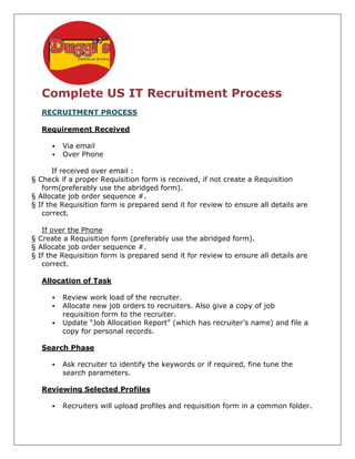 Complete US IT Recruitment Process
   RECRUITMENT PROCESS

   Requirement Received

         Via email
         Over Phone

       If received over email :
§ Check if a proper Requisition form is received, if not create a Requisition
   form(preferably use the abridged form).
§ Allocate job order sequence #.
§ If the Requisition form is prepared send it for review to ensure all details are
                           s
   correct.

   If over the Phone
§ Create a Requisition form (preferably use the abridged form).
§ Allocate job order sequence #.
§ If the Requisition form is prepared send it for review to ensure all details are
   correct.

   Allocation of Task

         Review work load of the recruiter.
         Allocate new job orders to recruiters. Also give a copy of job
         requisition form to the recruiter.
         Update “Job Allocation Report” (which has recruiter’s name) and file a
         copy for personal records.

   Search Phase

         Ask recruiter to identify the keywords or if required, fine tune the
         search parameters.

   Reviewing Selected Profiles

         Recruiters will upload profiles and requisition form in a common folder.
 
