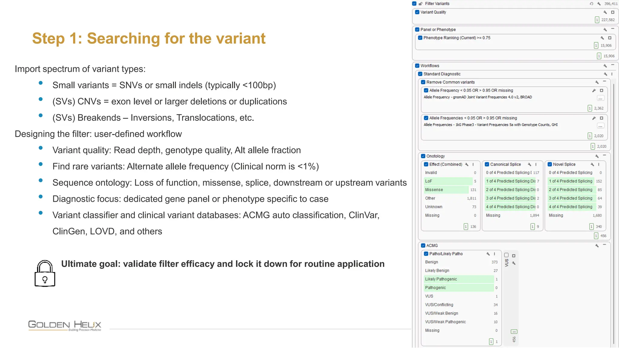 Step 1: Searching for the variant
10
Import spectrum of variant types:
• Small variants = SNVs or small indels (typically <100bp)
• (SVs) CNVs = exon level or larger deletions or duplications
• (SVs) Breakends – Inversions, Translocations, etc.
Designing the filter: user-defined workflow
• Variant quality: Read depth, genotype quality, Alt allele fraction
• Find rare variants: Alternate allele frequency (Clinical norm is <1%)
• Sequence ontology: Loss of function, missense, splice, downstream or upstream variants
• Diagnostic focus: dedicated gene panel or phenotype specific to case
• Variant classifier and clinical variant databases: ACMG auto classification, ClinVar,
ClinGen, LOVD, and others
Ultimate goal: validate filter efficacy and lock it down for routine application
 