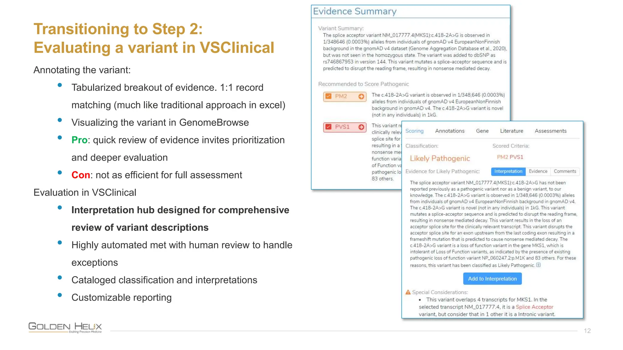Transitioning to Step 2:
Evaluating a variant in VSClinical
12
Annotating the variant:
• Tabularized breakout of evidence. 1:1 record
matching (much like traditional approach in excel)
• Visualizing the variant in GenomeBrowse
• Pro: quick review of evidence invites prioritization
and deeper evaluation
• Con: not as efficient for full assessment
Evaluation in VSClinical
• Interpretation hub designed for comprehensive
review of variant descriptions
• Highly automated met with human review to handle
exceptions
• Cataloged classification and interpretations
• Customizable reporting
 
