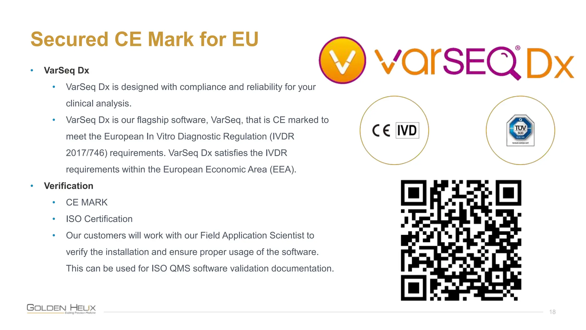 Secured CE Mark for EU
18
• VarSeq Dx
• VarSeq Dx is designed with compliance and reliability for your
clinical analysis.
• VarSeq Dx is our flagship software, VarSeq, that is CE marked to
meet the European In Vitro Diagnostic Regulation (IVDR
2017/746) requirements. VarSeq Dx satisfies the IVDR
requirements within the European Economic Area (EEA).
• Verification
• CE MARK
• ISO Certification
• Our customers will work with our Field Application Scientist to
verify the installation and ensure proper usage of the software.
This can be used for ISO QMS software validation documentation.
 