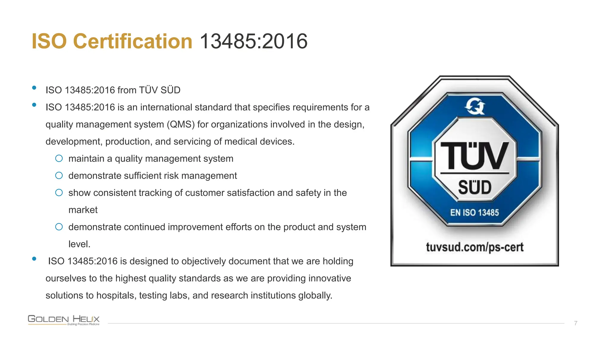 ISO Certification 13485:2016
7
• ISO 13485:2016 from TÜV SÜD
• ISO 13485:2016 is an international standard that specifies requirements for a
quality management system (QMS) for organizations involved in the design,
development, production, and servicing of medical devices.
o maintain a quality management system
o demonstrate sufficient risk management
o show consistent tracking of customer satisfaction and safety in the
market
o demonstrate continued improvement efforts on the product and system
level.
• ISO 13485:2016 is designed to objectively document that we are holding
ourselves to the highest quality standards as we are providing innovative
solutions to hospitals, testing labs, and research institutions globally.
 