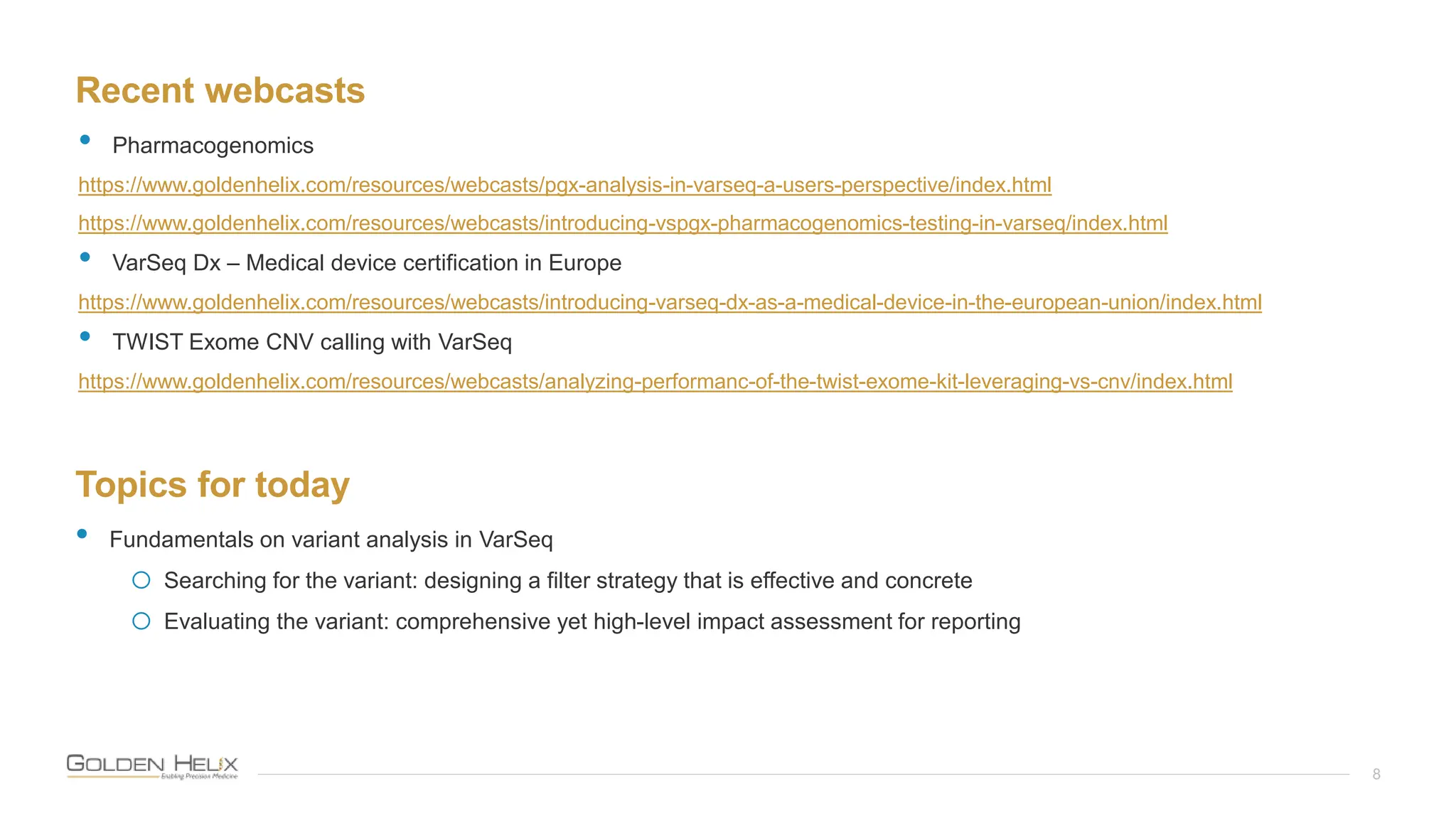 Recent webcasts
8
• Pharmacogenomics
https://www.goldenhelix.com/resources/webcasts/pgx-analysis-in-varseq-a-users-perspective/index.html
https://www.goldenhelix.com/resources/webcasts/introducing-vspgx-pharmacogenomics-testing-in-varseq/index.html
• VarSeq Dx – Medical device certification in Europe
https://www.goldenhelix.com/resources/webcasts/introducing-varseq-dx-as-a-medical-device-in-the-european-union/index.html
• TWIST Exome CNV calling with VarSeq
https://www.goldenhelix.com/resources/webcasts/analyzing-performanc-of-the-twist-exome-kit-leveraging-vs-cnv/index.html
Topics for today
• Fundamentals on variant analysis in VarSeq
o Searching for the variant: designing a filter strategy that is effective and concrete
o Evaluating the variant: comprehensive yet high-level impact assessment for reporting
 