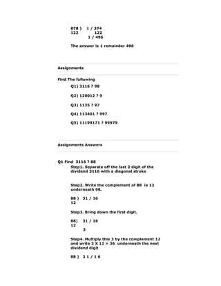 878 ) 1 / 374
122 122
1 / 496
The answer is 1 remainder 496
Assignments
Find The following
Q1) 3116 ? 98
Q2) 120012 ? 9
Q3) 1135 ? 97
Q4) 113401 ? 997
Q5) 11199171 ? 99979
Assignments Answers
Q1 Find 3116 ? 88
Step1. Separate off the last 2 digit of the
dividend 3116 with a diagonal stroke
Step2. Write the complement of 88 ie 12
underneath 98.
88 ) 31 / 16
12
Step3. Bring down the first digit.
88) 31 / 16
12
3
Step4. Multiply this 3 by the complement 12
and write 3 X 12 = 36 underneath the next
dividend digit
88 ) 3 1 / 1 6
 