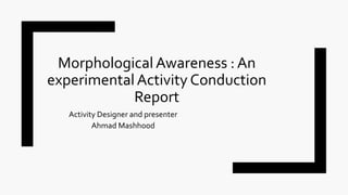 Morphological Awareness : An
experimentalActivity Conduction
Report
Activity Designer and presenter
Ahmad Mashhood
 