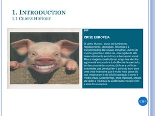 2011
CRISE EUROPEIA
O Velho Mundo , berço do Iluminismo,
Renascimento, Ideologias, filosofias e a
transformadora Revolução Industrial , diante do
mundo garantiu o status de uma região de alto
desenvolvimento econômico e bem-estar social .
Mas a imagem construída ao longo dos séculos
agora está associada a turbulências de mercado,
ao descontrole das contas públicas e políticas
assumidas que conduziram a zona do euro para
uma crise financeira que é muito mais grave do
que imaginaram e de difícil superação a curto e
médio prazo. Desemprego, altos impostos, preços
elevados e medidas de austeridade mexem com
a vida dos europeus.
COP
1. INTRODUCTION
1.1 CRISES HISTORY
 