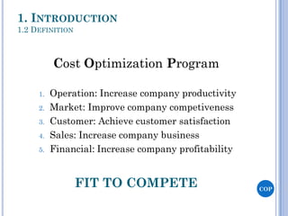 1. INTRODUCTION
1.2 DEFINITION
COP
1. Operation: Increase company productivity
2. Market: Improve company competiveness
3. Customer: Achieve customer satisfaction
4. Sales: Increase company business
5. Financial: Increase company profitability
Cost Optimization Program
FIT TO COMPETE
 