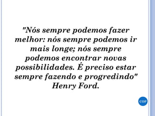 "Nós sempre podemos fazer
melhor: nós sempre podemos ir
mais longe; nós sempre
podemos encontrar novas
possibilidades. É preciso estar
sempre fazendo e progredindo"
Henry Ford.
COP
 