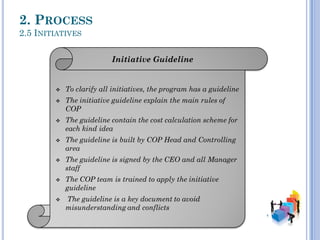 2. PROCESS
2.5 INITIATIVES
Initiative Guideline
 To clarify all initiatives, the program has a guideline
 The initiative guideline explain the main rules of
COP
 The guideline contain the cost calculation scheme for
each kind idea
 The guideline is built by COP Head and Controlling
area
 The guideline is signed by the CEO and all Manager
staff
 The COP team is trained to apply the initiative
guideline
 The guideline is a key document to avoid
misunderstanding and conflicts
 