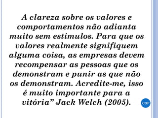 A clareza sobre os valores e
comportamentos não adianta
muito sem estímulos. Para que os
valores realmente signifiquem
alguma coisa, as empresas devem
recompensar as pessoas que os
demonstram e punir as que não
os demonstram. Acredite-me, isso
é muito importante para a
vitória” Jack Welch (2005). COP
 