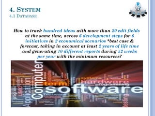 4. SYSTEM
4.1 DATABASE
How to track hundred ideas with more than 20 edit fields
at the same time, across 6 development steps for 6
initiatives in 2 economical scenarios *best case &
forecast, taking in account at least 2 years of life time
and generating 10 different reports during 52 weeks
per year with the minimum resources?
 