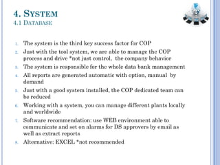 4. SYSTEM
4.1 DATABASE
1. The system is the third key success factor for COP
2. Just with the tool system, we are able to manage the COP
process and drive *not just control, the company behavior
3. The system is responsible for the whole data bank management
4. All reports are generated automatic with option, manual by
demand
5. Just with a good system installed, the COP dedicated team can
be reduced
6. Working with a system, you can manage different plants locally
and worldwide
7. Software recommendation: use WEB environment able to
communicate and set on alarms for DS approvers by email as
well as extract reports
8. Alternative: EXCEL *not recommended
 