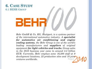 Welcome at
Behr Brasil
Updated
29/11/11
Behr GmbH & Co. KG, Stuttgart, is a systems partner
of the international automotive industry. A specialist
for automotive air conditioning and engine
cooling systems, the Behr Group is one of the world’s
leading manufacturers and suppliers of original
equipment for light vehicles and trucks. Group sales
in the 2010 business year came to around 3.3 billion
EUR. Currently, Behr employs some 16,500 staff at 9
development locations, 22 production sites and 10 joint
ventures worldwide.
6. CASE STUDY
6.1 BEHR GROUP
 