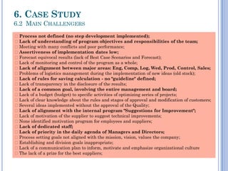 COP
6. CASE STUDY
6.2 MAIN CHALLENGERS
Process not defined (no step development implemented);
Lack of understanding of program objectives and responsibilities of the team;
Meeting with many conflicts and poor performance;
Assertiveness of implementation dates low;
Forecast equivocal results (lack of Best Case Scenarios and Forecast);
Lack of monitoring and control of the program as a whole;
Lack of alignment between major areas: Eng, Comp, Log, Wed, Prod, Control, Sales;
Problems of logistics management during the implementation of new ideas (old stock);
Lack of rules for saving calculation - no "guideline" defined;
Lack of transparency in the disclosure of the results;
Lack of a common goal, involving the entire management and board;
Lack of a budget (budget) to specific activities of optimizing series of projects;
Lack of clear knowledge about the rules and stages of approval and modification of customers;
Several ideas implemented without the approval of the Quality;
Lack of alignment with the internal program "Suggestions for Improvement";
Lack of motivation of the supplier to suggest technical improvements;
None identified motivation program for employees and suppliers;
Lack of dedicated staff;
Lack of priority in the daily agenda of Managers and Directors;
Process setting goals not aligned with the mission, vision, values ​​the company;
Establishing and division goals inappropriate;
Lack of a communication plan to inform, motivate and emphasize organizational culture
The lack of a prize for the best suppliers;
 