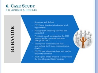 BEHAVIOR
 Structure well defined
 COP Team function roles known by all
organization
 Management level deep involved and
committed
 President speech emphasizing the COP
importance for the whole company,
FREQUENTELY
 Developed a communication plan
approaching the 3 main communication
clusters
 COP Target milestones dates and results
frequently informed
 Built a good award program to compensate
the best ideas and higher savings
6. CASE STUDY
6.3 ACTIONS & RESULTS
 