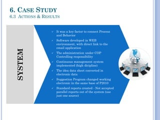 SYSTEM
 It was a key factor to connect Process
and Behavior
 Software developed in WEB
environment, with direct link to the
email application
 The administration under COP
Controlling responsibility
 Continuous management system
implemented (high dicipline)
 The idea data sheet converted in
electronic data
 Suggestion Program changed working
electronic in the same base of P2010
 Standard reports created - Not accepted
parallel reports out of the system (use
just one source)
6. CASE STUDY
6.3 ACTIONS & RESULTS
 