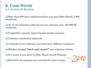  More than 600 ideas implemented per year (just Behr Brasil), 3.000
worldwide;
 5% of cots reduction achieved over net sales per year, 450 MEUR
worldwide;
 Competitive capacity improved with margin increase;
 Customer satisfaction improved;
 3 Awards of cost reduction won from three different customers;
 Mindset changed “each cent counts!” cost reduction culture;
 In 3 years, 3 cars given by Behr Brasil Award Program;
 End 2010, the program was extended for more 3 years.
6. CASE STUDY
6.3 ACTIONS & RESULTS
 