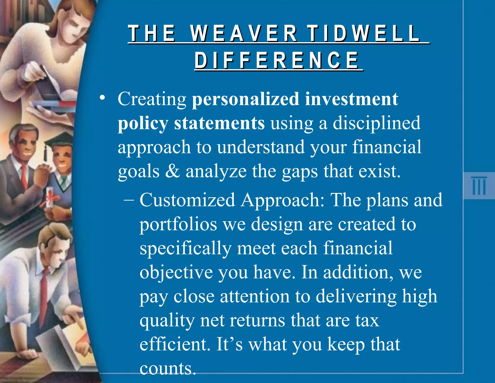 T H E  W E A V E R  T I D W E L L  D I F F E R E N C E  Creating  personalized investment policy statements  using a disciplined approach to understand your financial goals & analyze the gaps that exist. Customized Approach: The plans and portfolios we design are created to specifically meet each financial objective you have. In addition, we pay close attention to delivering high quality net returns that are tax efficient. It’s what you keep that counts. 