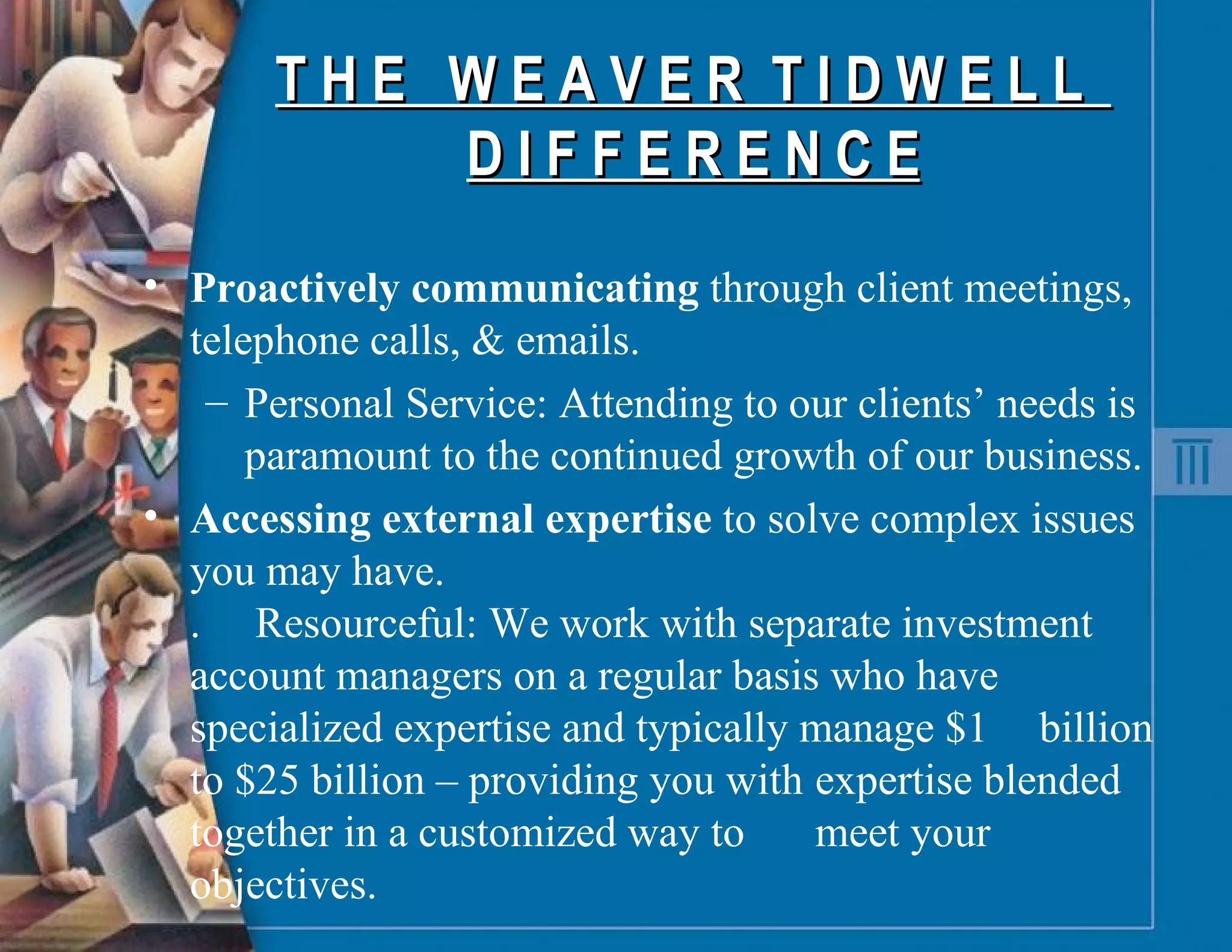 T H E  W E A V E R  T I D W E L L  D I F F E R E N C E Proactively communicating  through client meetings, telephone calls, & emails. Personal Service:   Attending to our clients’ needs is paramount to the continued growth of our business. Accessing external   expertise  to solve complex issues you may have. . Resourceful: We work with separate investment  account managers on a regular basis who have  specialized expertise and typically manage $1  billion to $25 billion – providing you with  expertise blended together in a customized way to  meet your objectives. 