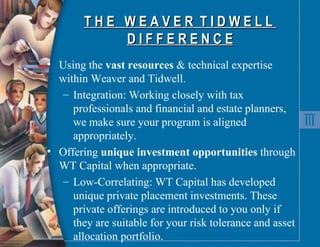 T H E  W E A V E R  T I D W E L L  D I F F E R E N C E Using the  vast resources  & technical expertise within Weaver and Tidwell. Integration: Working closely with tax professionals and financial and estate planners, we make sure your program is aligned appropriately. Offering  unique investment opportunities  through WT Capital when appropriate. Low-Correlating: WT Capital has developed unique private placement investments. These private offerings are introduced to you only if they are suitable for your risk tolerance and asset allocation portfolio.  
