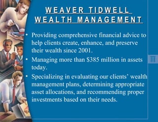 W E A V E R  T I D W E L L  W E A L T H  M A N A G E M E N T  Providing comprehensive financial advice to help clients create, enhance, and preserve their wealth since 2001. Managing more than $385 million in assets today. Specializing in evaluating our clients’ wealth management plans, determining appropriate asset allocations, and recommending proper investments based on their needs. 