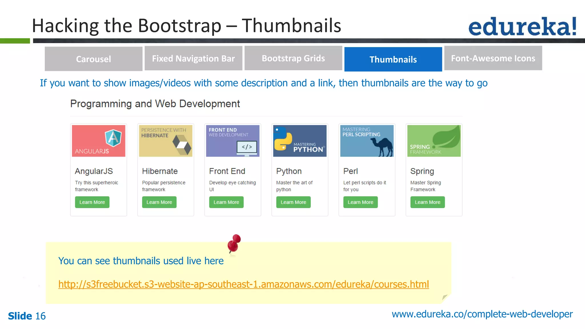 Slide 16 www.edureka.co/complete-web-developerSlide 16
Hacking the Bootstrap – Thumbnails
You can see thumbnails used live here
http://s3freebucket.s3-website-ap-southeast-1.amazonaws.com/edureka/courses.html
If you want to show images/videos with some description and a link, then thumbnails are the way to go
Carousel Fixed Navigation Bar Bootstrap Grids Thumbnails Font-Awesome Icons
 