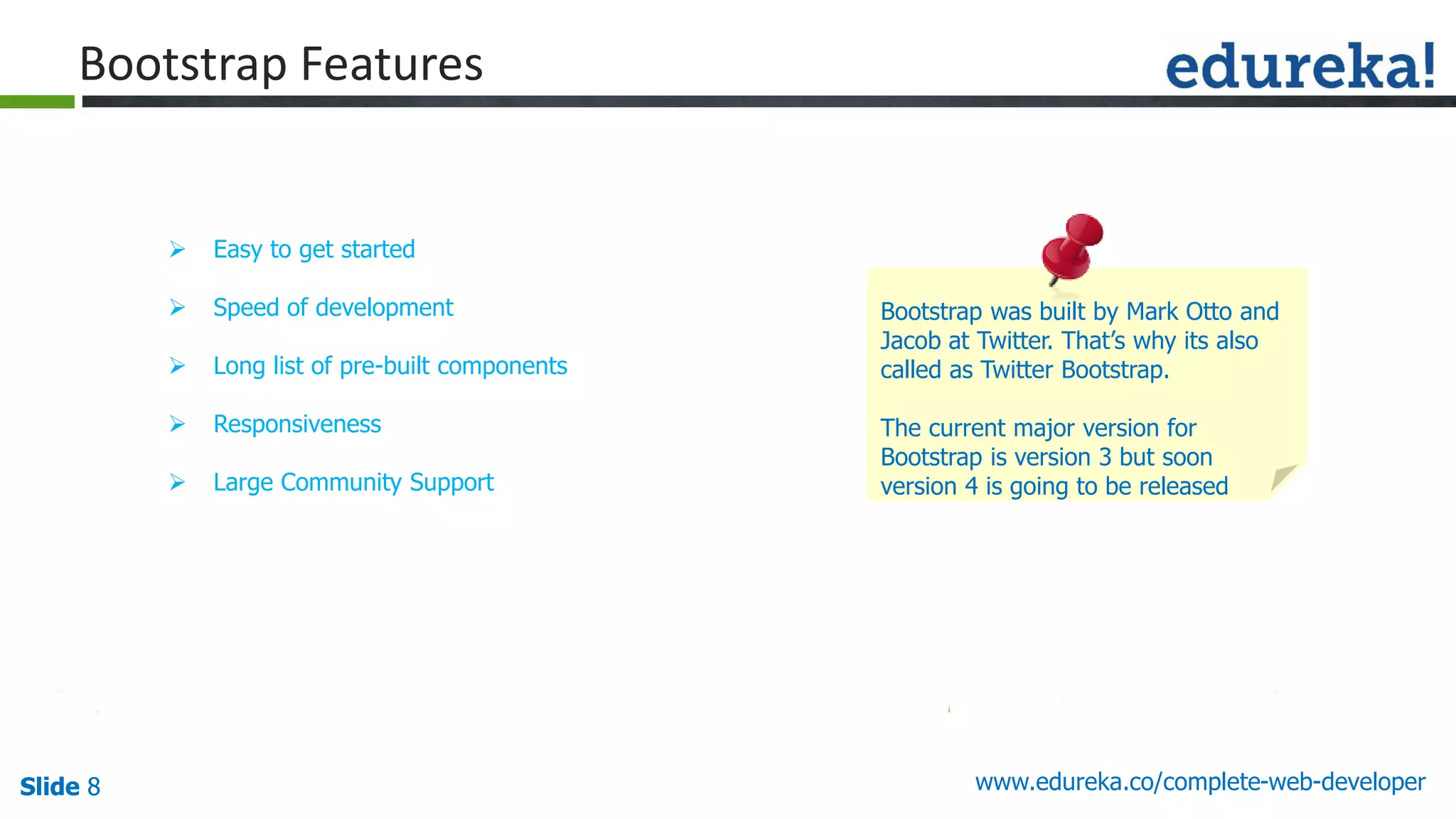 Slide 8 www.edureka.co/complete-web-developerSlide 8
Bootstrap Features
 Easy to get started
 Speed of development
 Long list of pre-built components
 Responsiveness
 Large Community Support
Bootstrap was built by Mark Otto and
Jacob at Twitter. That’s why its also
called as Twitter Bootstrap.
The current major version for
Bootstrap is version 3 but soon
version 4 is going to be released
 