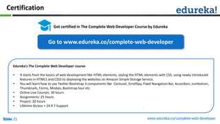 Slide 21 www.edureka.co/complete-web-developerSlide 21Slide 21Slide 21
Certification
Get certified in The Complete Web Developer Course by Edureka
Edureka's The Complete Web Developer course:
• It starts from the basics of web development like HTML elements, styling the HTML elements with CSS, using newly introduced
features in HTML5 and CSS3 to deploying the websites on Amazon Simple Storage Service.
• You will learn how to use Twitter Bootstrap 3 components like Carousel, ScrollSpy, Fixed Navigation Bar, Accordion, Jumbotron,
Thumbnails, Forms, Modals, Bootstrap tour etc.
• Online Live Courses: 30 hours
• Assignments: 25 hours
• Project: 20 hours
• Lifetime Access + 24 X 7 Support
Go to www.edureka.co/complete-web-developer
 