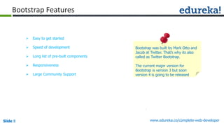 Slide 8 www.edureka.co/complete-web-developerSlide 8
Bootstrap Features
 Easy to get started
 Speed of development
 Long list of pre-built components
 Responsiveness
 Large Community Support
Bootstrap was built by Mark Otto and
Jacob at Twitter. That’s why its also
called as Twitter Bootstrap.
The current major version for
Bootstrap is version 3 but soon
version 4 is going to be released
 