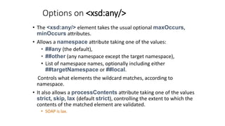 Options on <xsd:any/>
• The <xsd:any/> element takes the usual optional maxOccurs,
minOccurs attributes.
• Allows a namesp...