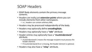 SOAP Headers
• SOAP Body elements contain the primary message
contents.
• Headers are really just extension points where y...