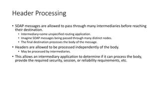 Header Processing
• SOAP messages are allowed to pass through many intermediaries before reaching
their destination.
• Int...