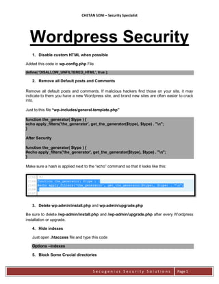 CHETAN SONI – Security Specialist




  Wordpress Security
   1. Disable custom HTML when possible

Added this code in wp-config.php File

define( 'DISALLOW_UNFILTERED_HTML', true );

   2. Remove all Default posts and Comments

Remove all default posts and comments. If malicious hackers find those on your site, it may
indicate to them you have a new Wordpress site, and brand new sites are often easier to crack
into.

Just to this file “wp-includes/general-template.php”

function the_generator( $type ) {
echo apply_filters('the_generator', get_the_generator($type), $type) . "n";
}

After Security

function the_generator( $type ) {
#echo apply_filters('the_generator', get_the_generator($type), $type) . "n";
}

Make sure a hash is applied next to the “echo” command so that it looks like this:




   3. Delete wp-admin/install.php and wp-admin/upgrade.php

Be sure to delete /wp-admin/install.php and /wp-admin/upgrade.php after every Wordpress
installation or upgrade.

   4. Hide indexes

   Just open .htaccess file and type this code

   Options –indexes

   5. Block Some Crucial directories



                                       Secugenius Security Solutions                 Page 1
 