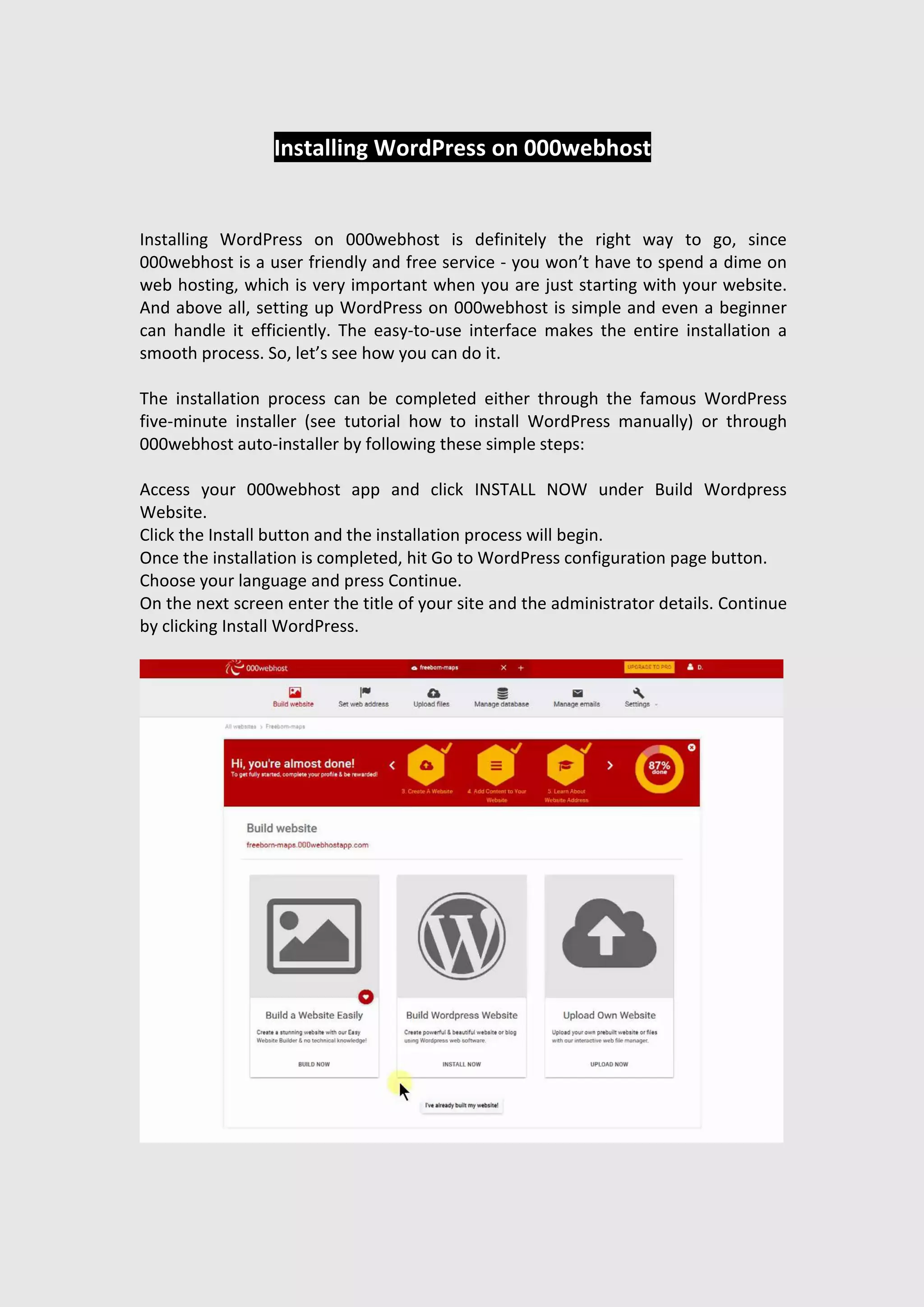 Installing WordPress on 000webhost
Installing WordPress on 000webhost is definitely the right way to go, since
000webhost is a user friendly and free service - you won’t have to spend a dime on
web hosting, which is very important when you are just starting with your website.
And above all, setting up WordPress on 000webhost is simple and even a beginner
can handle it efficiently. The easy-to-use interface makes the entire installation a
smooth process. So, let’s see how you can do it.
The installation process can be completed either through the famous WordPress
five-minute installer (see tutorial how to install WordPress manually) or through
000webhost auto-installer by following these simple steps:
Access your 000webhost app and click INSTALL NOW under Build Wordpress
Website.
Click the Install button and the installation process will begin.
Once the installation is completed, hit Go to WordPress configuration page button.
Choose your language and press Continue.
On the next screen enter the title of your site and the administrator details. Continue
by clicking Install WordPress.
 