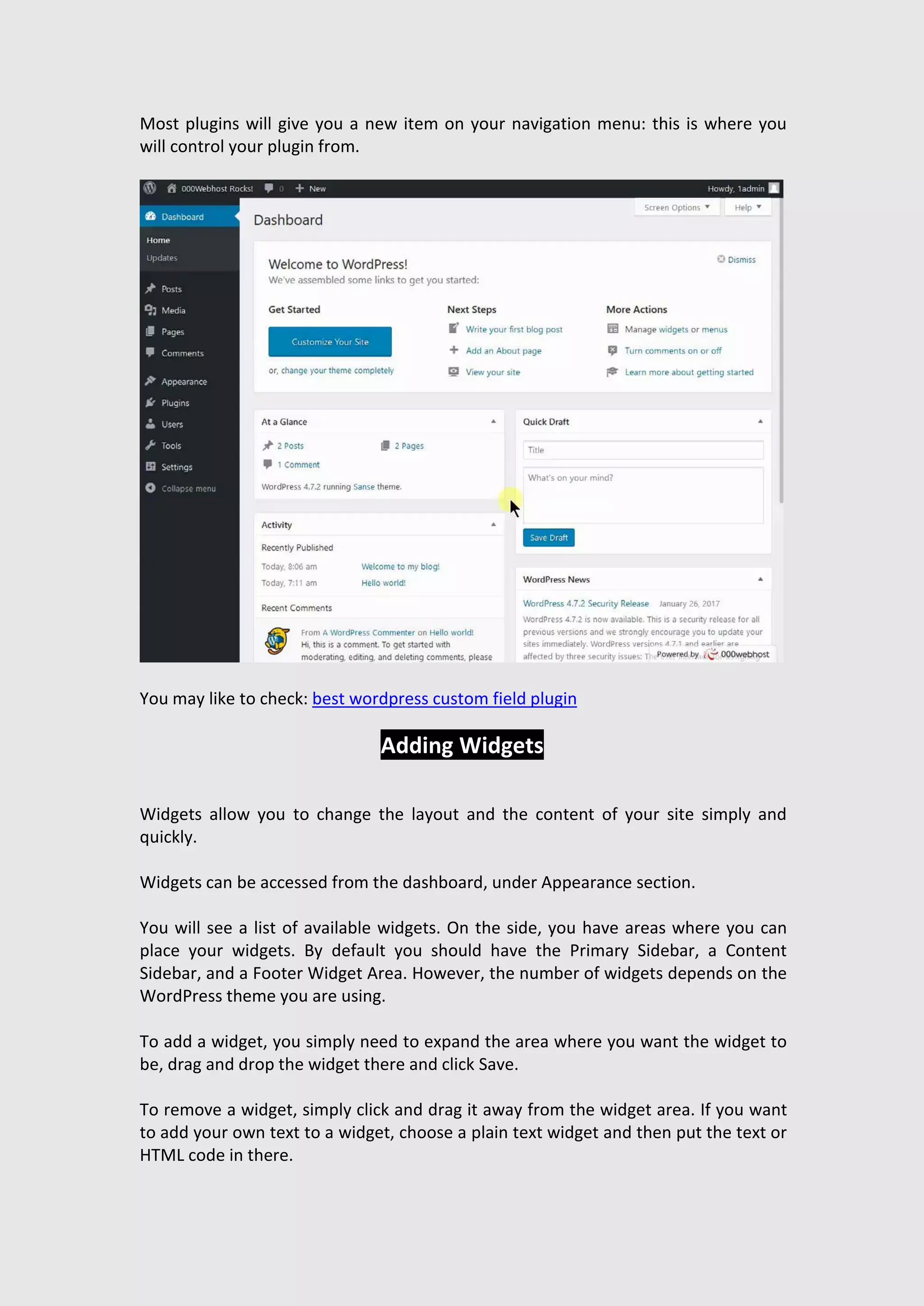 Most plugins will give you a new item on your navigation menu: this is where you
will control your plugin from.
You may like to check: best wordpress custom field plugin
Adding Widgets
Widgets allow you to change the layout and the content of your site simply and
quickly.
Widgets can be accessed from the dashboard, under Appearance section.
You will see a list of available widgets. On the side, you have areas where you can
place your widgets. By default you should have the Primary Sidebar, a Content
Sidebar, and a Footer Widget Area. However, the number of widgets depends on the
WordPress theme you are using.
To add a widget, you simply need to expand the area where you want the widget to
be, drag and drop the widget there and click Save.
To remove a widget, simply click and drag it away from the widget area. If you want
to add your own text to a widget, choose a plain text widget and then put the text or
HTML code in there.
 