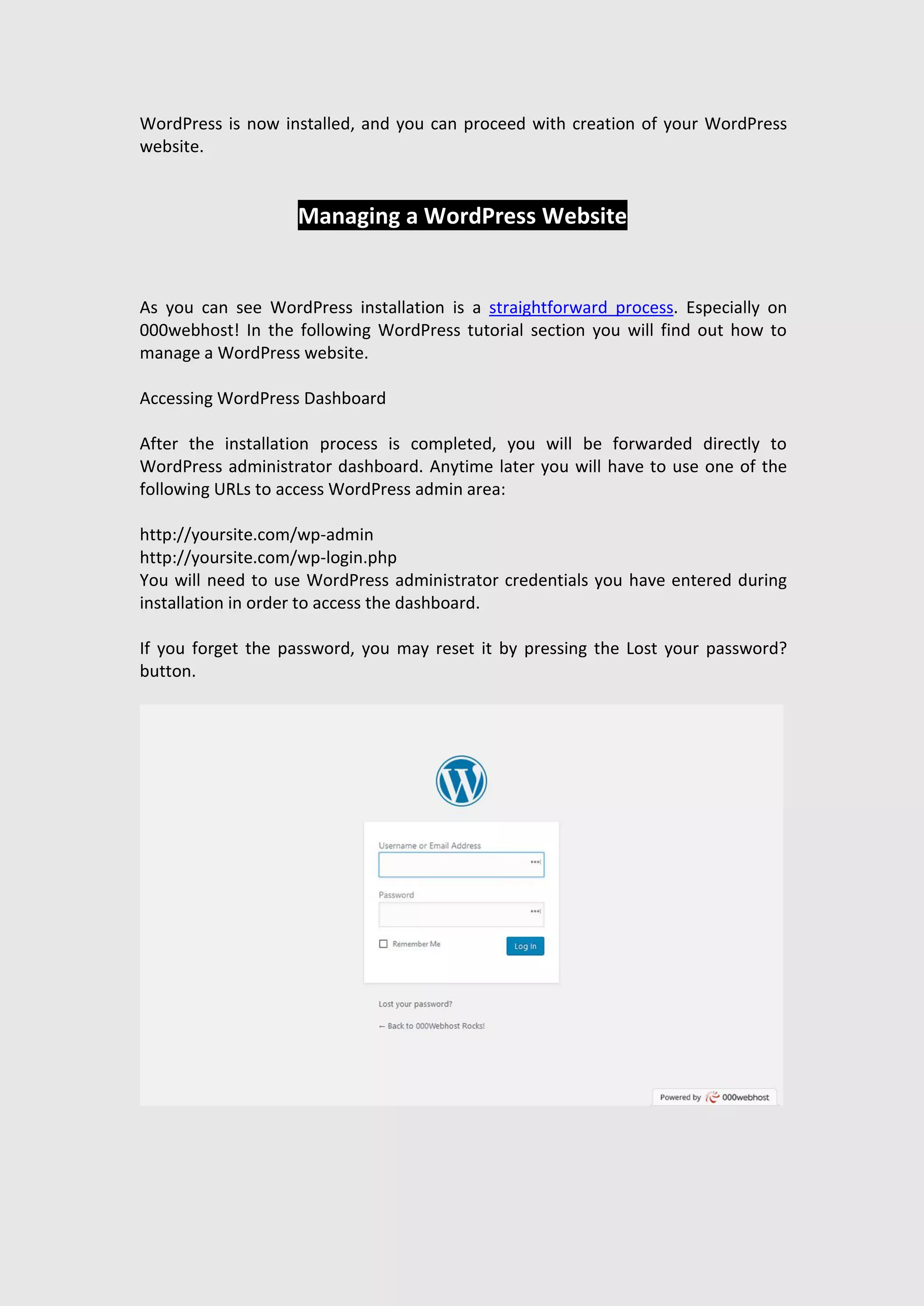 WordPress is now installed, and you can proceed with creation of your WordPress
website.
Managing a WordPress Website
As you can see WordPress installation is a straightforward process. Especially on
000webhost! In the following WordPress tutorial section you will find out how to
manage a WordPress website.
Accessing WordPress Dashboard
After the installation process is completed, you will be forwarded directly to
WordPress administrator dashboard. Anytime later you will have to use one of the
following URLs to access WordPress admin area:
http://yoursite.com/wp-admin
http://yoursite.com/wp-login.php
You will need to use WordPress administrator credentials you have entered during
installation in order to access the dashboard.
If you forget the password, you may reset it by pressing the Lost your password?
button.
 