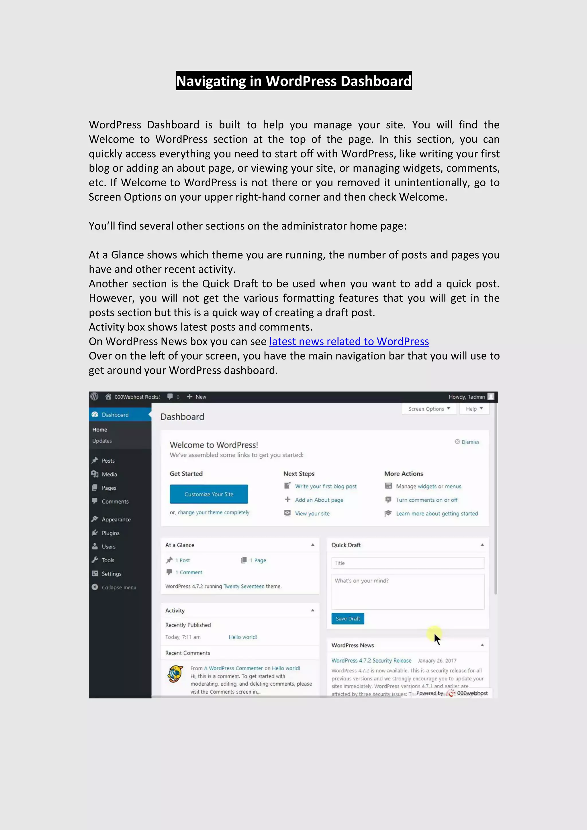 Navigating in WordPress Dashboard
WordPress Dashboard is built to help you manage your site. You will find the
Welcome to WordPress section at the top of the page. In this section, you can
quickly access everything you need to start off with WordPress, like writing your first
blog or adding an about page, or viewing your site, or managing widgets, comments,
etc. If Welcome to WordPress is not there or you removed it unintentionally, go to
Screen Options on your upper right-hand corner and then check Welcome.
You’ll find several other sections on the administrator home page:
At a Glance shows which theme you are running, the number of posts and pages you
have and other recent activity.
Another section is the Quick Draft to be used when you want to add a quick post.
However, you will not get the various formatting features that you will get in the
posts section but this is a quick way of creating a draft post.
Activity box shows latest posts and comments.
On WordPress News box you can see latest news related to WordPress
Over on the left of your screen, you have the main navigation bar that you will use to
get around your WordPress dashboard.
 