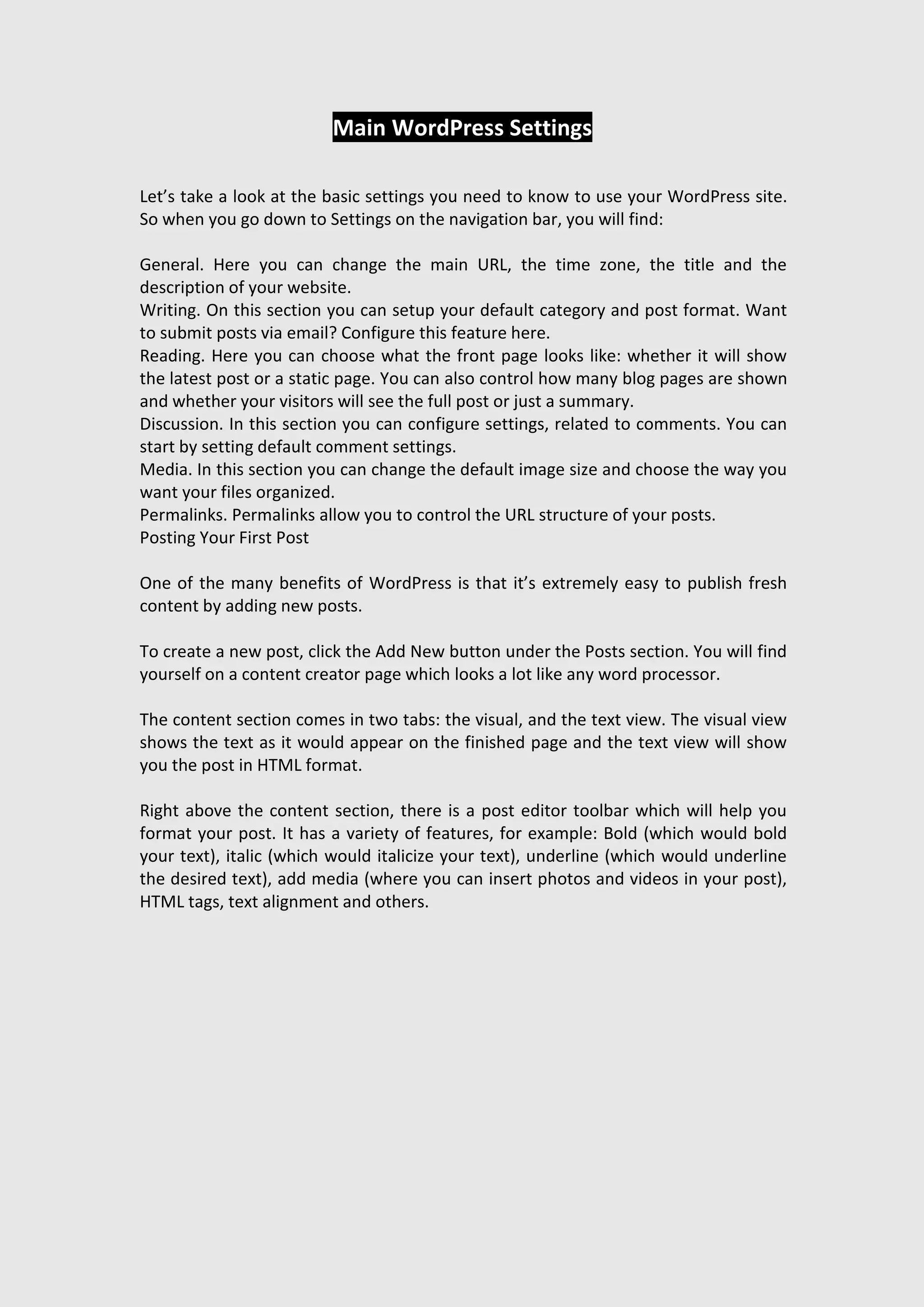 Main WordPress Settings
Let’s take a look at the basic settings you need to know to use your WordPress site.
So when you go down to Settings on the navigation bar, you will find:
General. Here you can change the main URL, the time zone, the title and the
description of your website.
Writing. On this section you can setup your default category and post format. Want
to submit posts via email? Configure this feature here.
Reading. Here you can choose what the front page looks like: whether it will show
the latest post or a static page. You can also control how many blog pages are shown
and whether your visitors will see the full post or just a summary.
Discussion. In this section you can configure settings, related to comments. You can
start by setting default comment settings.
Media. In this section you can change the default image size and choose the way you
want your files organized.
Permalinks. Permalinks allow you to control the URL structure of your posts.
Posting Your First Post
One of the many benefits of WordPress is that it’s extremely easy to publish fresh
content by adding new posts.
To create a new post, click the Add New button under the Posts section. You will find
yourself on a content creator page which looks a lot like any word processor.
The content section comes in two tabs: the visual, and the text view. The visual view
shows the text as it would appear on the finished page and the text view will show
you the post in HTML format.
Right above the content section, there is a post editor toolbar which will help you
format your post. It has a variety of features, for example: Bold (which would bold
your text), italic (which would italicize your text), underline (which would underline
the desired text), add media (where you can insert photos and videos in your post),
HTML tags, text alignment and others.
 