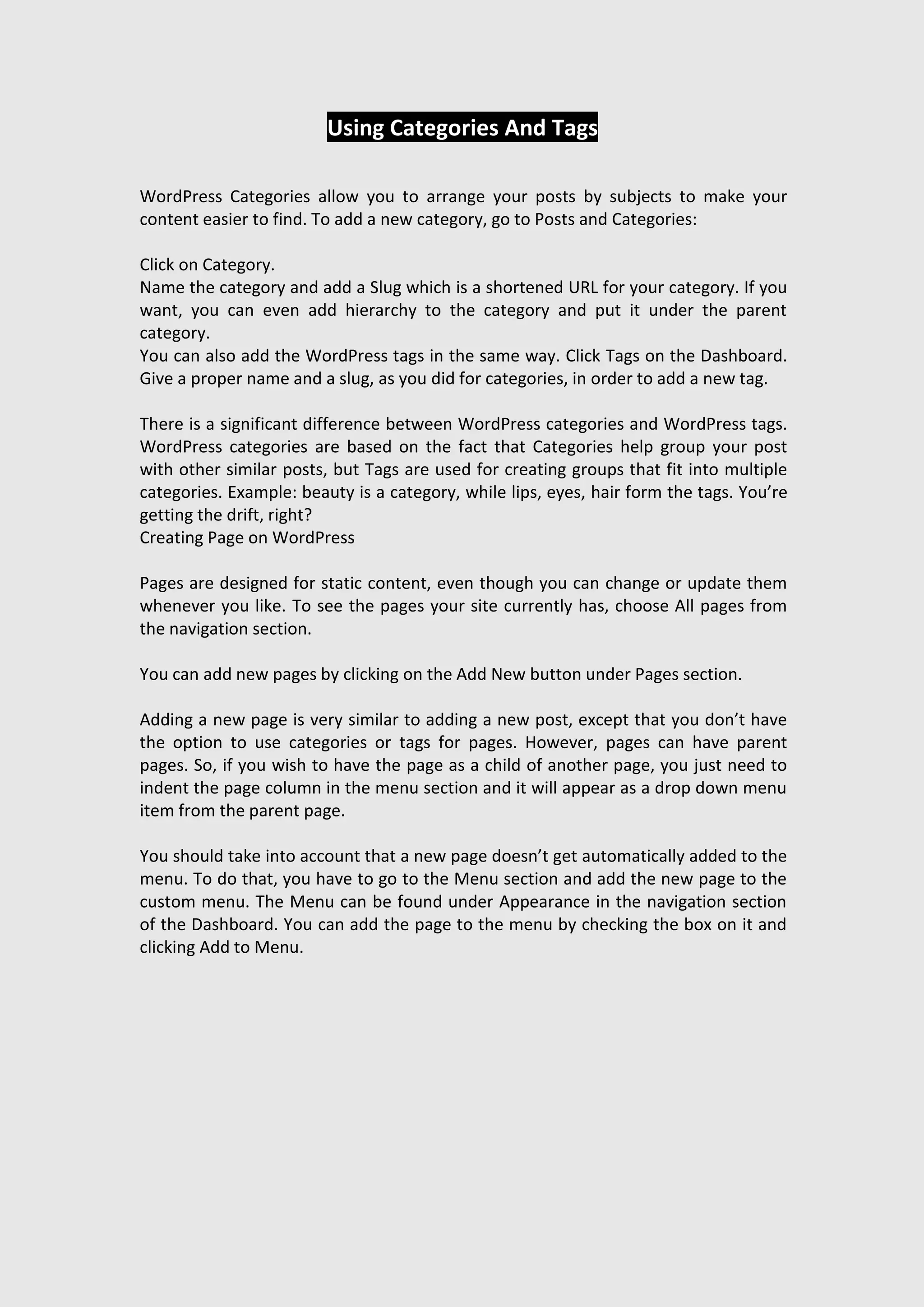 Using Categories And Tags
WordPress Categories allow you to arrange your posts by subjects to make your
content easier to find. To add a new category, go to Posts and Categories:
Click on Category.
Name the category and add a Slug which is a shortened URL for your category. If you
want, you can even add hierarchy to the category and put it under the parent
category.
You can also add the WordPress tags in the same way. Click Tags on the Dashboard.
Give a proper name and a slug, as you did for categories, in order to add a new tag.
There is a significant difference between WordPress categories and WordPress tags.
WordPress categories are based on the fact that Categories help group your post
with other similar posts, but Tags are used for creating groups that fit into multiple
categories. Example: beauty is a category, while lips, eyes, hair form the tags. You’re
getting the drift, right?
Creating Page on WordPress
Pages are designed for static content, even though you can change or update them
whenever you like. To see the pages your site currently has, choose All pages from
the navigation section.
You can add new pages by clicking on the Add New button under Pages section.
Adding a new page is very similar to adding a new post, except that you don’t have
the option to use categories or tags for pages. However, pages can have parent
pages. So, if you wish to have the page as a child of another page, you just need to
indent the page column in the menu section and it will appear as a drop down menu
item from the parent page.
You should take into account that a new page doesn’t get automatically added to the
menu. To do that, you have to go to the Menu section and add the new page to the
custom menu. The Menu can be found under Appearance in the navigation section
of the Dashboard. You can add the page to the menu by checking the box on it and
clicking Add to Menu.
 