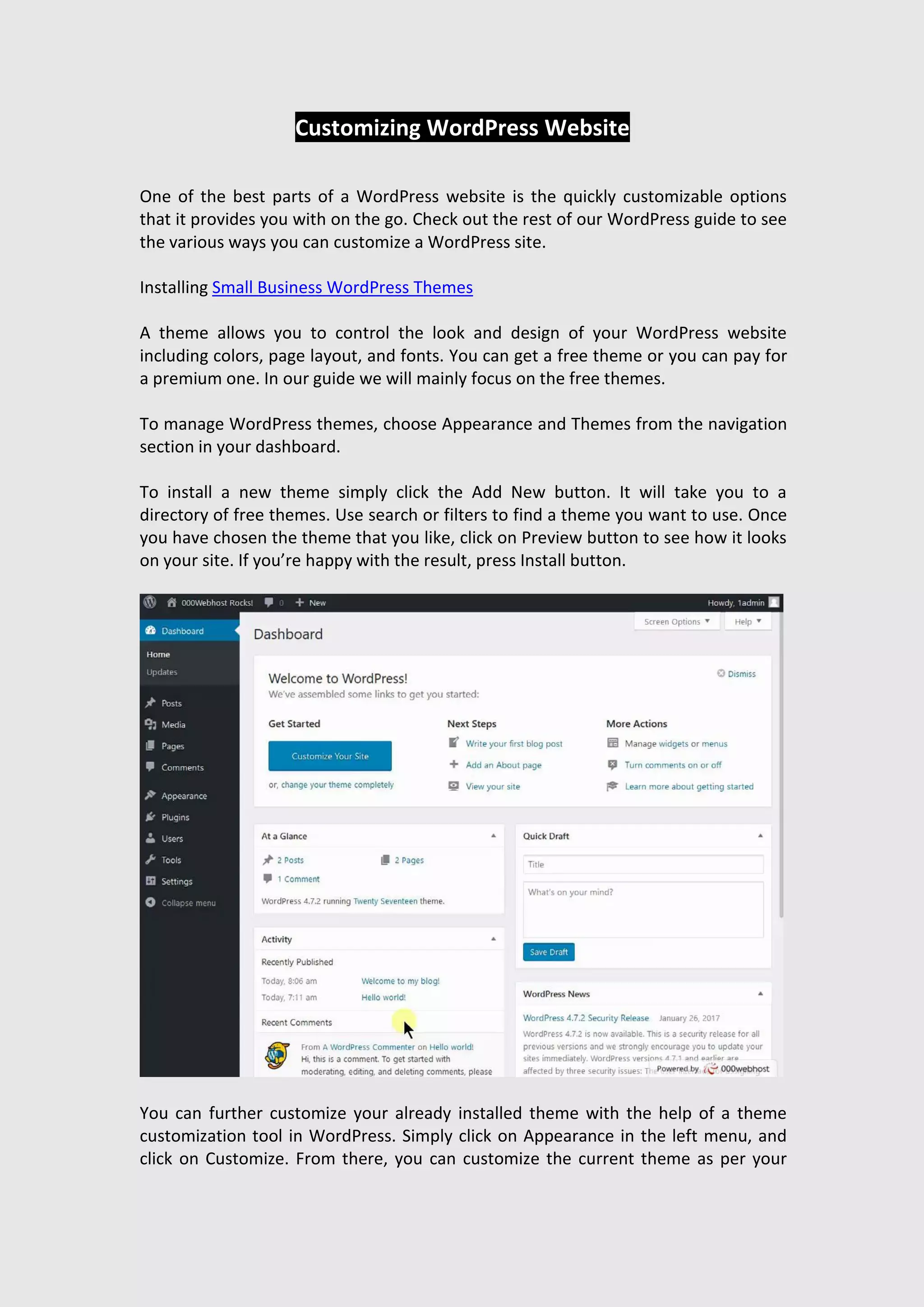 Customizing WordPress Website
One of the best parts of a WordPress website is the quickly customizable options
that it provides you with on the go. Check out the rest of our WordPress guide to see
the various ways you can customize a WordPress site.
Installing Small Business WordPress Themes
A theme allows you to control the look and design of your WordPress website
including colors, page layout, and fonts. You can get a free theme or you can pay for
a premium one. In our guide we will mainly focus on the free themes.
To manage WordPress themes, choose Appearance and Themes from the navigation
section in your dashboard.
To install a new theme simply click the Add New button. It will take you to a
directory of free themes. Use search or filters to find a theme you want to use. Once
you have chosen the theme that you like, click on Preview button to see how it looks
on your site. If you’re happy with the result, press Install button.
You can further customize your already installed theme with the help of a theme
customization tool in WordPress. Simply click on Appearance in the left menu, and
click on Customize. From there, you can customize the current theme as per your
 