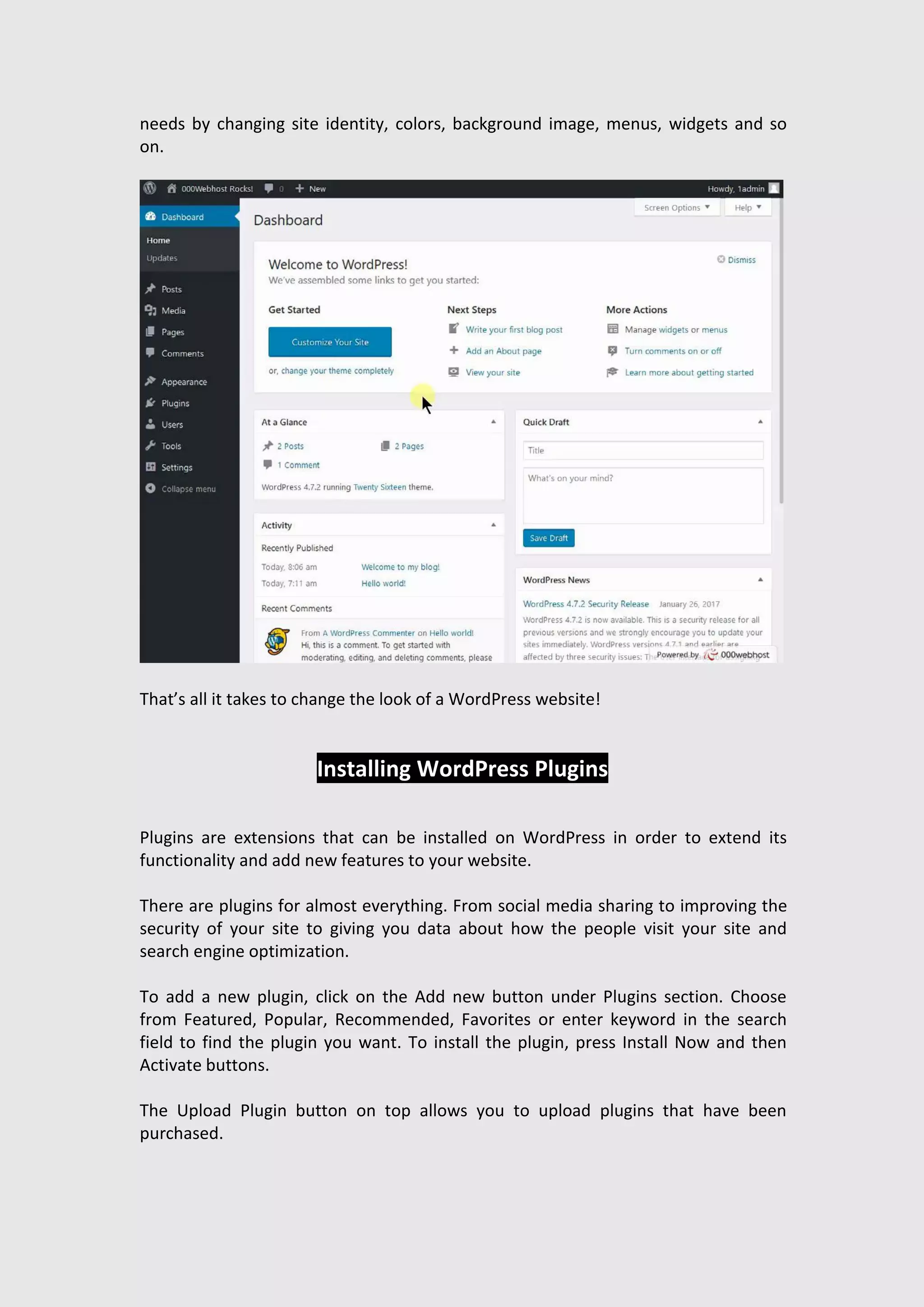 needs by changing site identity, colors, background image, menus, widgets and so
on.
That’s all it takes to change the look of a WordPress website!
Installing WordPress Plugins
Plugins are extensions that can be installed on WordPress in order to extend its
functionality and add new features to your website.
There are plugins for almost everything. From social media sharing to improving the
security of your site to giving you data about how the people visit your site and
search engine optimization.
To add a new plugin, click on the Add new button under Plugins section. Choose
from Featured, Popular, Recommended, Favorites or enter keyword in the search
field to find the plugin you want. To install the plugin, press Install Now and then
Activate buttons.
The Upload Plugin button on top allows you to upload plugins that have been
purchased.
 