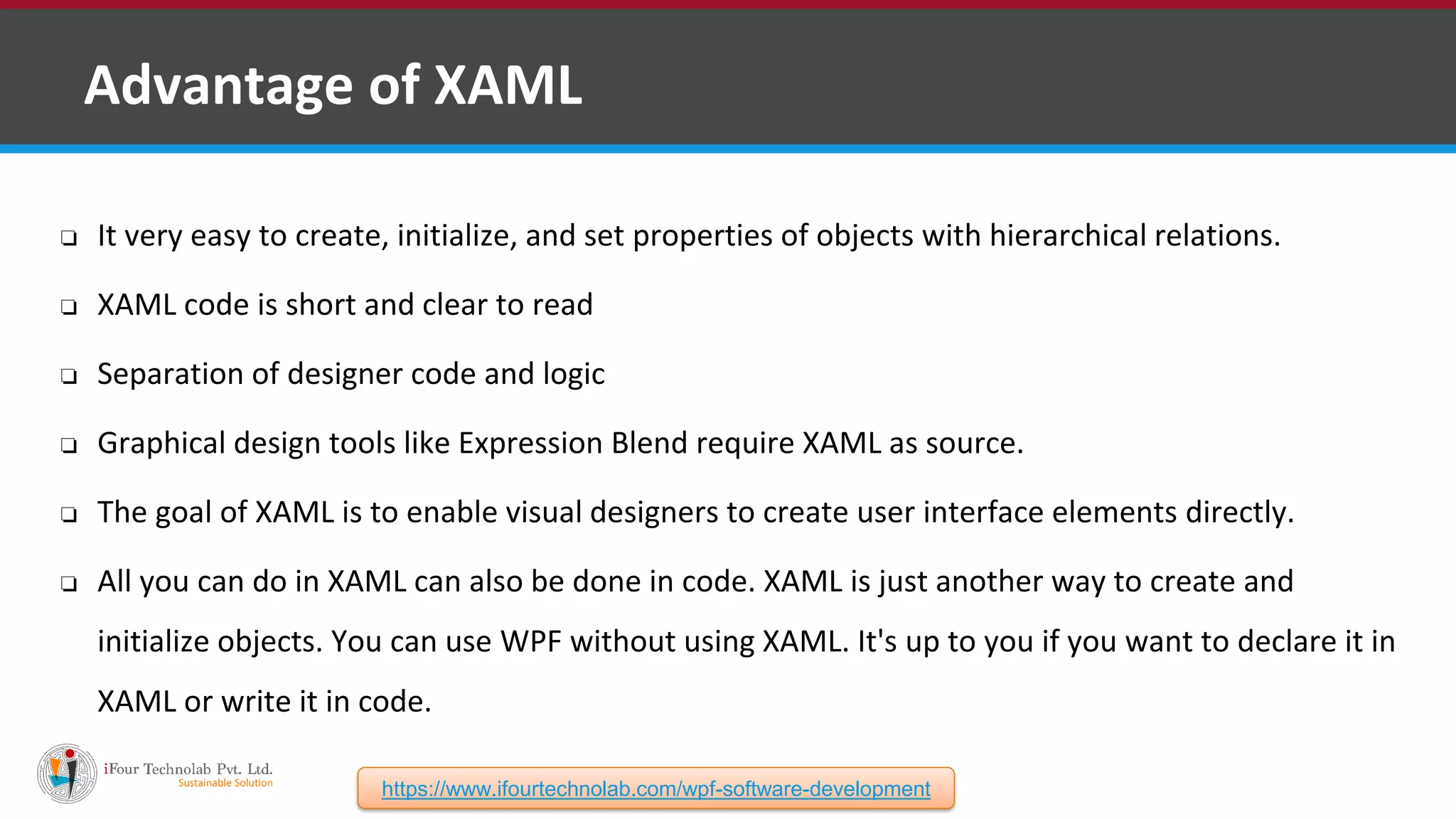 ❑ Advantage of XAML ❏ It very easy to create, initialize, and set properties of objects with hierarchical relations. ❏ XAML code is short and clear to read ❏ Separation of designer code and logic ❏ Graphical design tools like Expression Blend require XAML as source. ❏ The goal of XAML is to enable visual designers to create user interface elements directly. ❏ All you can do in XAML can also be done in code. XAML is just another way to create and initialize objects. You can use WPF without using XAML. It's up to you if you want to declare it in XAML or write it in code. https://www.ifourtechnolab.com/wpf-software-development 