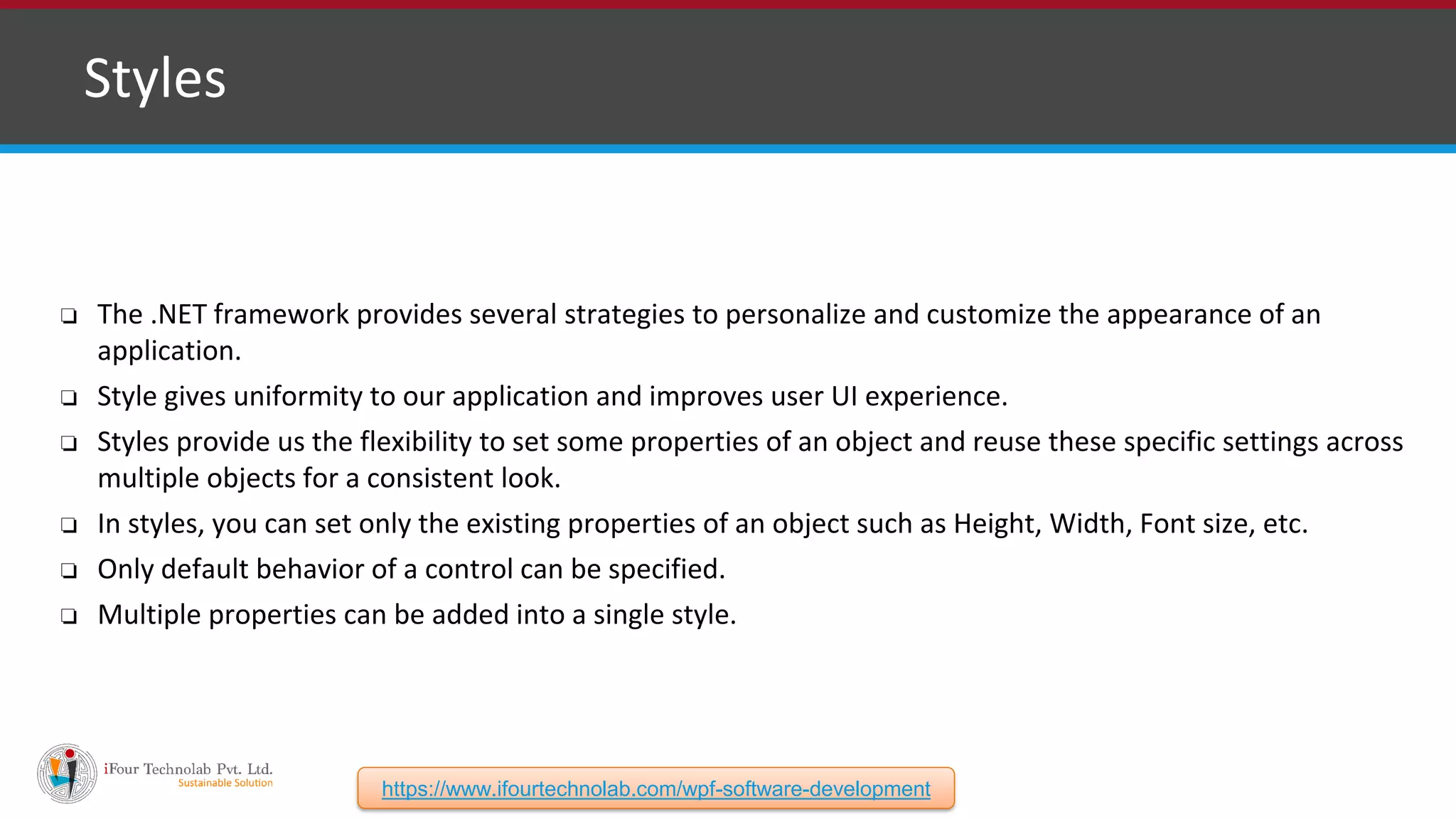❑ Styles ❏ The .NET framework provides several strategies to personalize and customize the appearance of an application. ❏ Style gives uniformity to our application and improves user UI experience. ❏ Styles provide us the flexibility to set some properties of an object and reuse these specific settings across multiple objects for a consistent look. ❏ In styles, you can set only the existing properties of an object such as Height, Width, Font size, etc. ❏ Only default behavior of a control can be specified. ❏ Multiple properties can be added into a single style. https://www.ifourtechnolab.com/wpf-software-development 