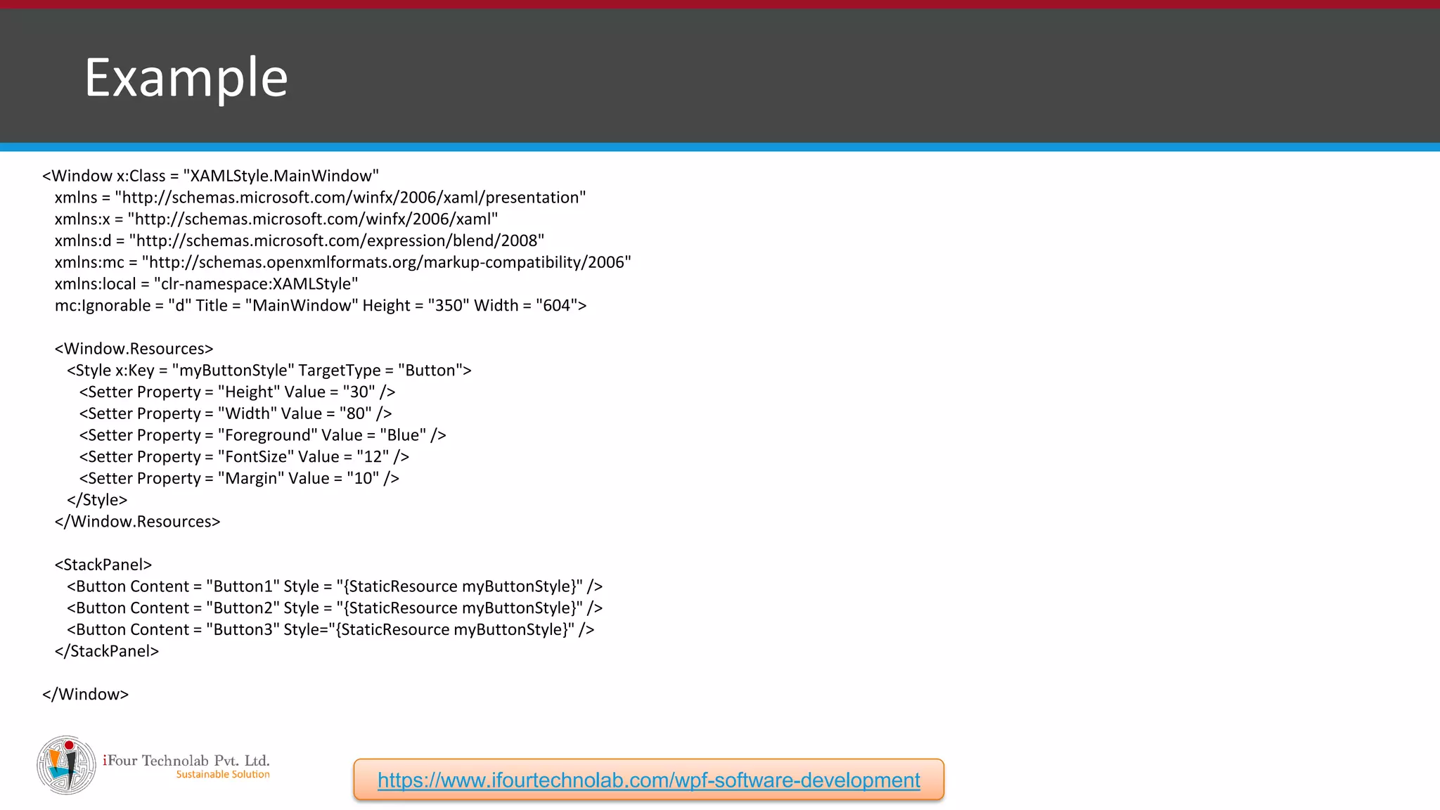 ❑ Example <Window x:Class = "XAMLStyle.MainWindow" xmlns = "http://schemas.microsoft.com/winfx/2006/xaml/presentation" xmlns:x = "http://schemas.microsoft.com/winfx/2006/xaml" xmlns:d = "http://schemas.microsoft.com/expression/blend/2008" xmlns:mc = "http://schemas.openxmlformats.org/markup-compatibility/2006" xmlns:local = "clr-namespace:XAMLStyle" mc:Ignorable = "d" Title = "MainWindow" Height = "350" Width = "604"> <Window.Resources> <Style x:Key = "myButtonStyle" TargetType = "Button"> <Setter Property = "Height" Value = "30" /> <Setter Property = "Width" Value = "80" /> <Setter Property = "Foreground" Value = "Blue" /> <Setter Property = "FontSize" Value = "12" /> <Setter Property = "Margin" Value = "10" /> </Style> </Window.Resources> <StackPanel> <Button Content = "Button1" Style = "{StaticResource myButtonStyle}" /> <Button Content = "Button2" Style = "{StaticResource myButtonStyle}" /> <Button Content = "Button3" Style="{StaticResource myButtonStyle}" /> </StackPanel> </Window> https://www.ifourtechnolab.com/wpf-software-development 