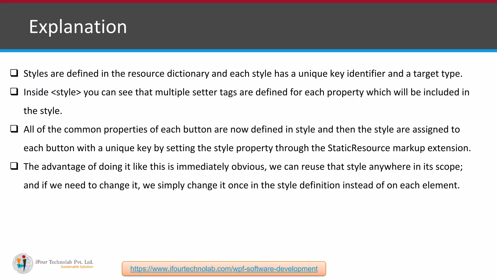 ❑ Explanation  Styles are defined in the resource dictionary and each style has a unique key identifier and a target type.  Inside <style> you can see that multiple setter tags are defined for each property which will be included in the style.  All of the common properties of each button are now defined in style and then the style are assigned to each button with a unique key by setting the style property through the StaticResource markup extension.  The advantage of doing it like this is immediately obvious, we can reuse that style anywhere in its scope; and if we need to change it, we simply change it once in the style definition instead of on each element. https://www.ifourtechnolab.com/wpf-software-development 