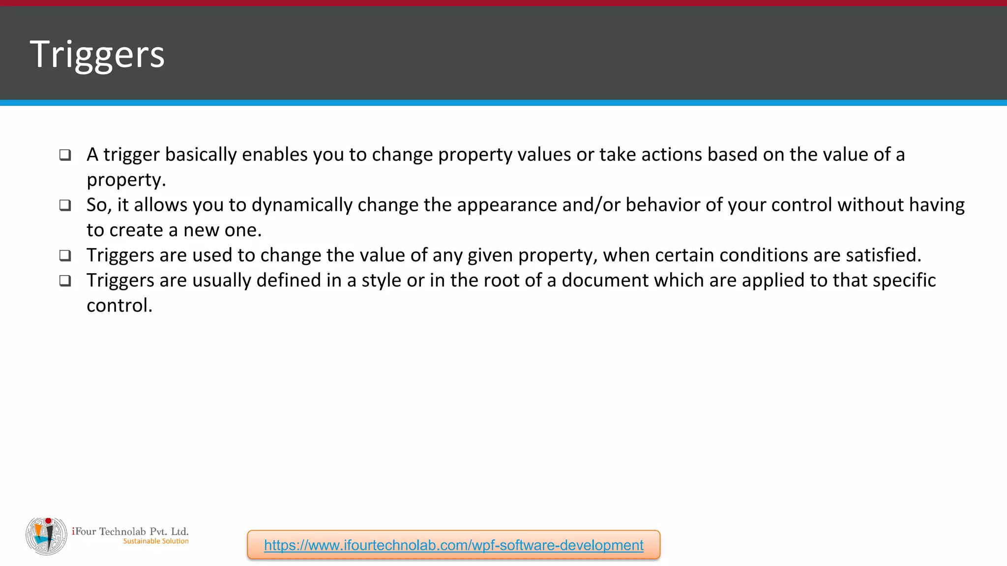 Triggers  A trigger basically enables you to change property values or take actions based on the value of a property.  So, it allows you to dynamically change the appearance and/or behavior of your control without having to create a new one.  Triggers are used to change the value of any given property, when certain conditions are satisfied.  Triggers are usually defined in a style or in the root of a document which are applied to that specific control. https://www.ifourtechnolab.com/wpf-software-development 